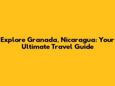 Explore Granada, Nicaragua: Your Ultimate Travel Guide