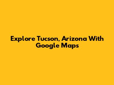 Explore Tucson, Arizona With Google Maps