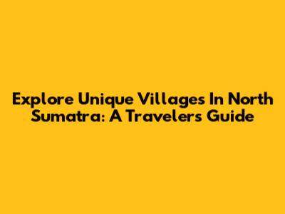 Explore Unique Villages In North Sumatra: A Traveler's Guide