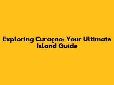 Exploring Curaçao: Your Ultimate Island Guide