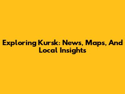 Exploring Kursk: News, Maps, And Local Insights
