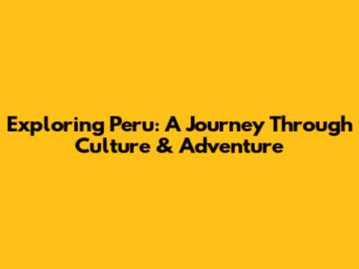 Exploring Peru: A Journey Through Culture & Adventure