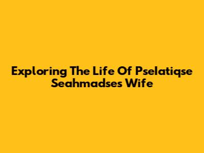 Exploring The Life Of PseIatiqse Seahmadse's Wife