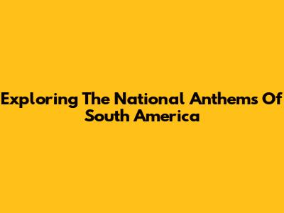 Exploring The National Anthems Of South America