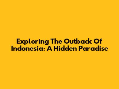 Exploring The Outback Of Indonesia: A Hidden Paradise
