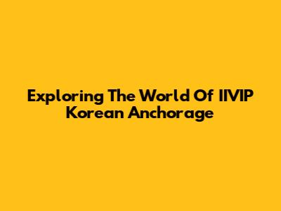 Exploring The World Of IIVIP Korean Anchorage