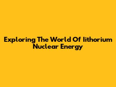Exploring The World Of Iithorium Nuclear Energy
