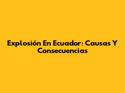 Explosión En Ecuador: Causas Y Consecuencias