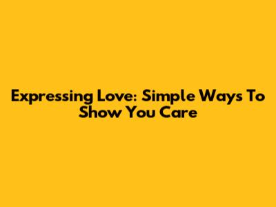 Expressing Love: Simple Ways To Show You Care