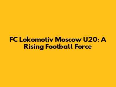 FC Lokomotiv Moscow U20: A Rising Football Force