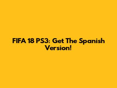 FIFA 18 PS3: Get The Spanish Version!