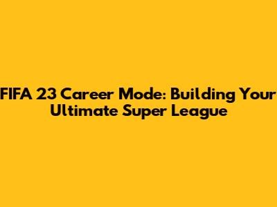 FIFA 23 Career Mode: Building Your Ultimate Super League