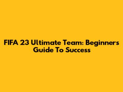 FIFA 23 Ultimate Team: Beginner's Guide To Success