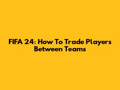 FIFA 24: How To Trade Players Between Teams