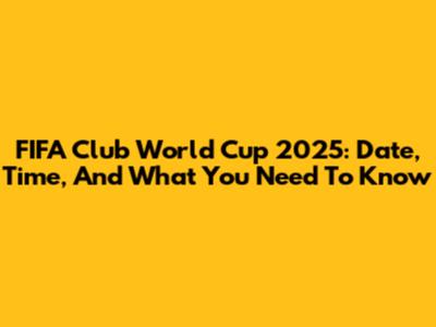 FIFA Club World Cup 2025: Date, Time, And What You Need To Know
