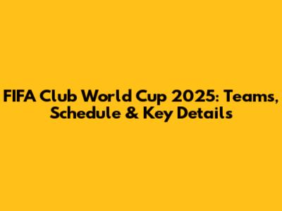 FIFA Club World Cup 2025: Teams, Schedule & Key Details