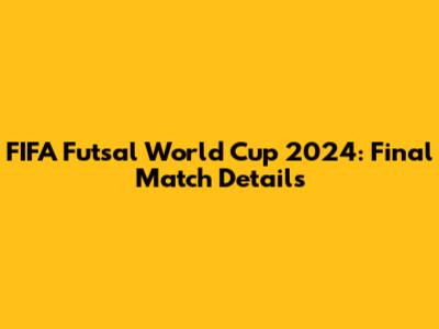 FIFA Futsal World Cup 2024: Final Match Details
