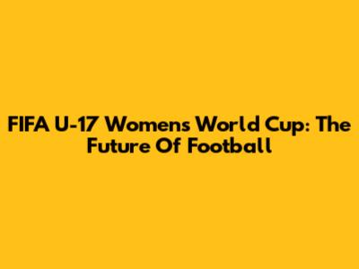 FIFA U-17 Women's World Cup: The Future Of Football