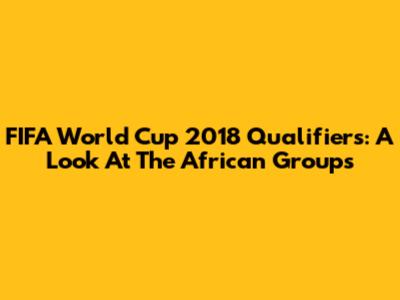 FIFA World Cup 2018 Qualifiers: A Look At The African Groups