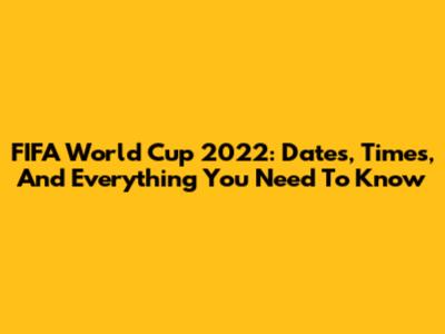 FIFA World Cup 2022: Dates, Times, And Everything You Need To Know