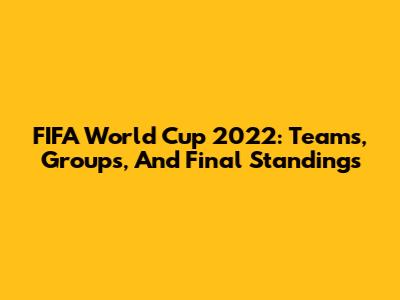 FIFA World Cup 2022: Teams, Groups, And Final Standings