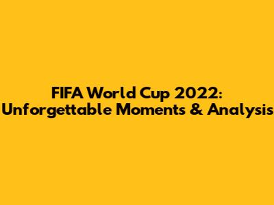 FIFA World Cup 2022: Unforgettable Moments & Analysis