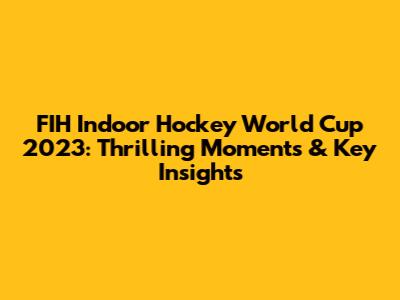 FIH Indoor Hockey World Cup 2023: Thrilling Moments & Key Insights