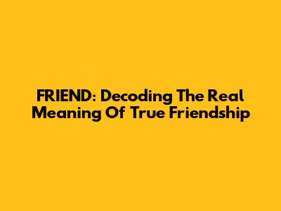 FRIEND: Decoding The Real Meaning Of True Friendship