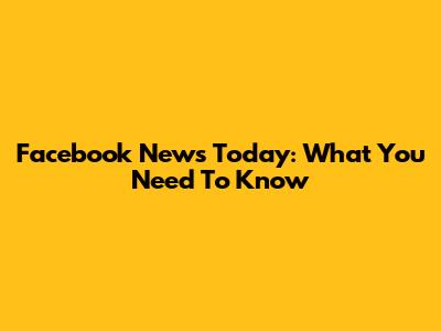 Facebook News Today: What You Need To Know