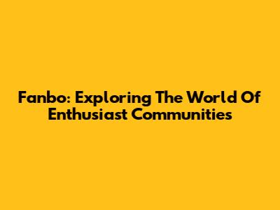 Fanbo: Exploring The World Of Enthusiast Communities