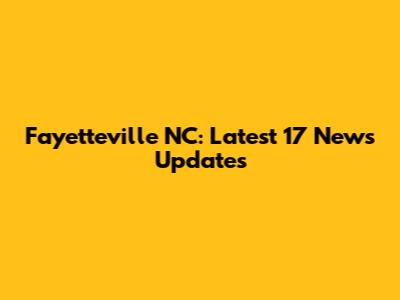Fayetteville NC: Latest 17 News Updates