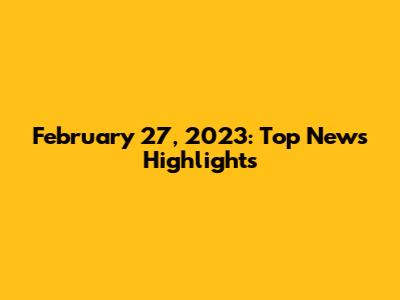 February 27, 2023: Top News Highlights