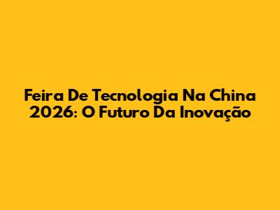 Feira De Tecnologia Na China 2026: O Futuro Da Inovação