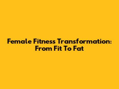Female Fitness Transformation: From Fit To Fat