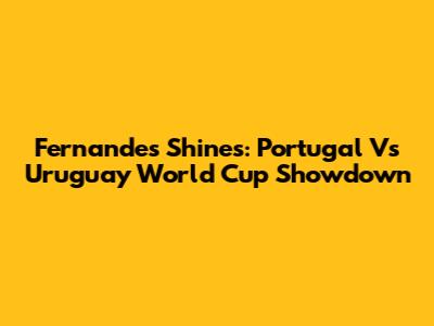 Fernandes Shines: Portugal Vs Uruguay World Cup Showdown