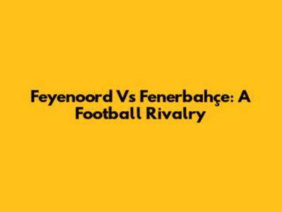 Feyenoord Vs Fenerbahçe: A Football Rivalry