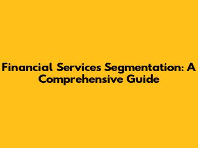 Financial Services Segmentation: A Comprehensive Guide