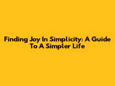 Finding Joy In Simplicity: A Guide To A Simpler Life