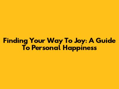 Finding Your Way To Joy: A Guide To Personal Happiness