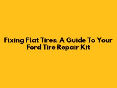 Fixing Flat Tires: A Guide To Your Ford Tire Repair Kit