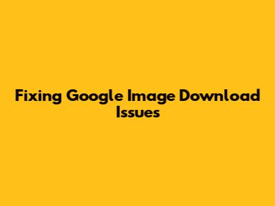 Fixing Google Image Download Issues