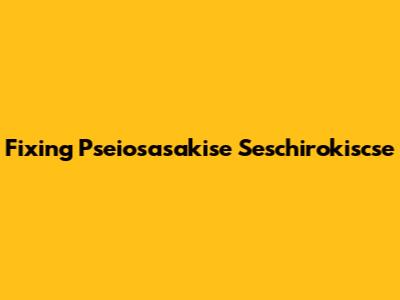 Fixing Pseiosasakise Seschirokiscse