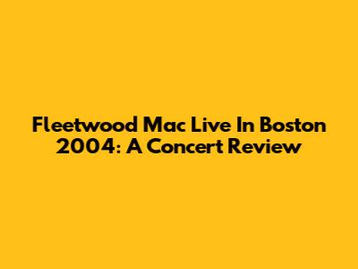 Fleetwood Mac Live In Boston 2004: A Concert Review
