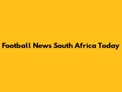 Football News South Africa Today