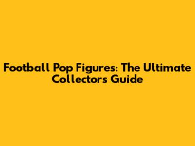 Football Pop Figures: The Ultimate Collector's Guide
