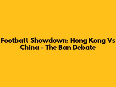 Football Showdown: Hong Kong Vs China - The Ban Debate