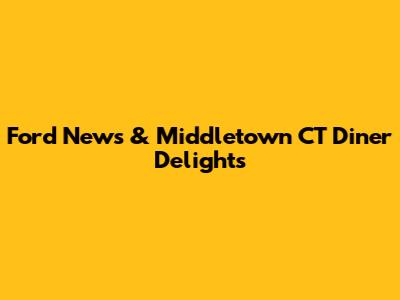 Ford News & Middletown CT Diner Delights