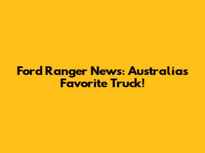 Ford Ranger News: Australia's Favorite Truck!
