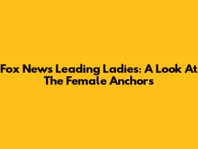 Fox News' Leading Ladies: A Look At The Female Anchors