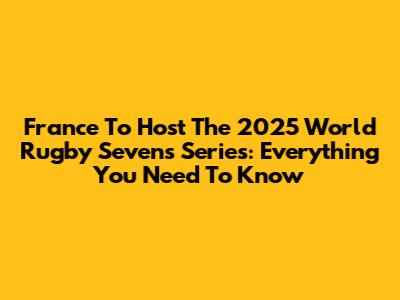 France To Host The 2025 World Rugby Sevens Series: Everything You Need To Know